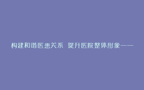 构建和谐医患关系 提升医院整体形象――构建和谐医院演讲稿