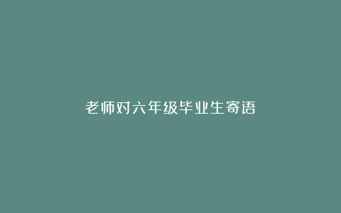 老师对六年级毕业生寄语