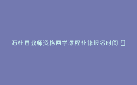 石柱县教师资格两学课程补修报名时间：9月26―30日