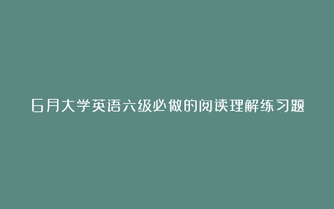 6月大学英语六级必做的阅读理解练习题