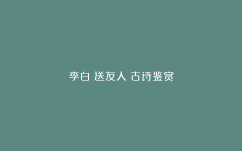 李白《送友人》古诗鉴赏