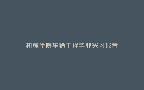 机械学院车辆工程毕业实习报告