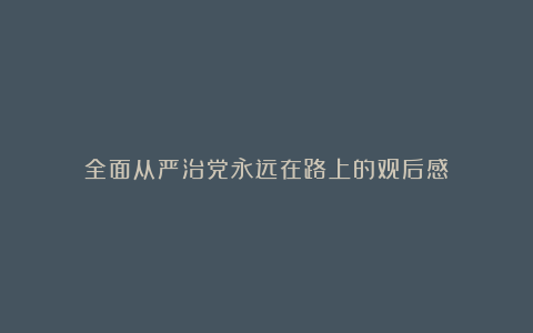 全面从严治党永远在路上的观后感