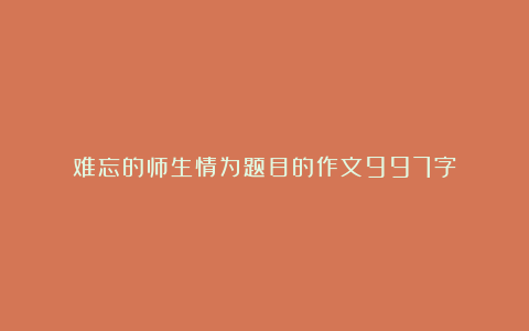 难忘的师生情为题目的作文997字