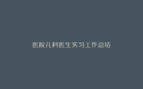 医院儿科医生实习工作总结