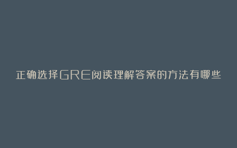 正确选择GRE阅读理解答案的方法有哪些