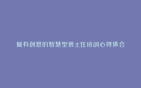 做有创意的智慧型班主任培训心得体会