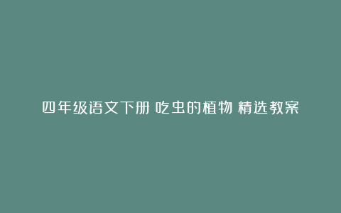 四年级语文下册《吃虫的植物》精选教案