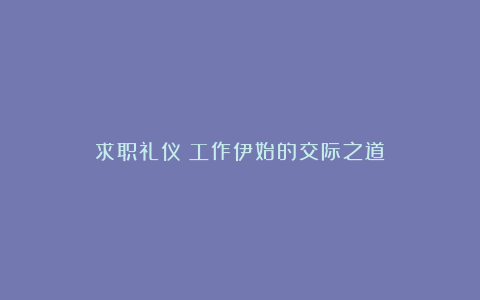 求职礼仪：工作伊始的交际之道