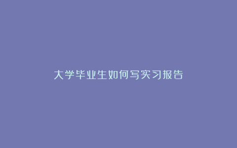 大学毕业生如何写实习报告