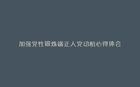 加强党性锻炼端正入党动机心得体会