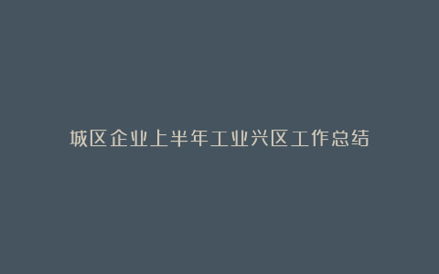 城区企业上半年工业兴区工作总结