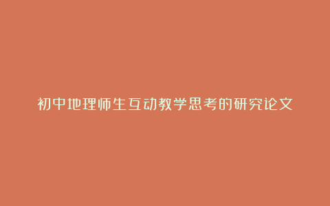 初中地理师生互动教学思考的研究论文