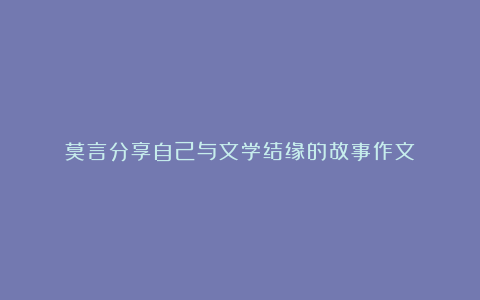 莫言分享自己与文学结缘的故事作文