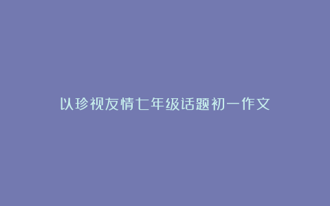 以珍视友情七年级话题初一作文