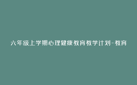 六年级上学期心理健康教育教学计划-教育计划