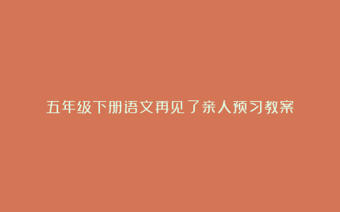 五年级下册语文再见了亲人预习教案