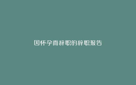 因怀孕而辞职的辞职报告