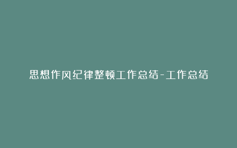 思想作风纪律整顿工作总结-工作总结