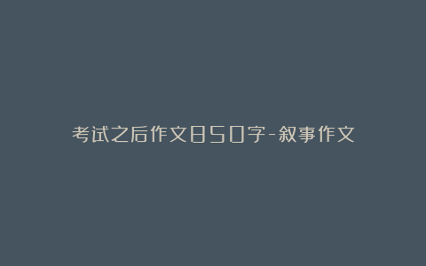 考试之后作文850字-叙事作文