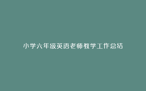 小学六年级英语老师教学工作总结