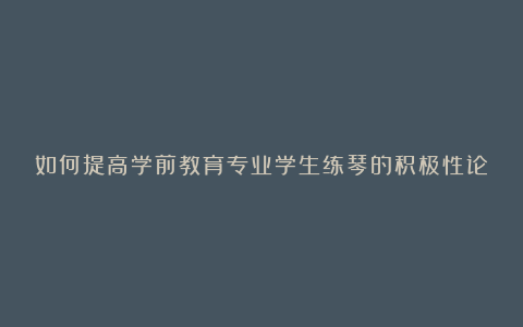 如何提高学前教育专业学生练琴的积极性论文