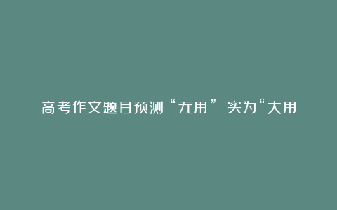 高考作文题目预测：“无用” 实为“大用”