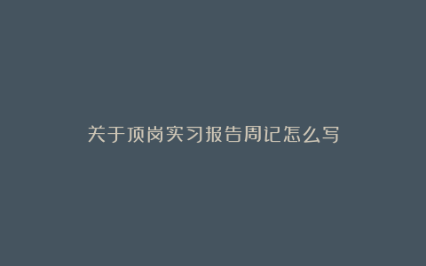 关于顶岗实习报告周记怎么写