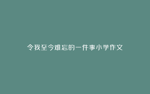 令我至今难忘的一件事小学作文