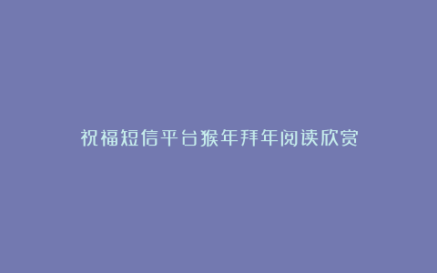 祝福短信平台猴年拜年阅读欣赏