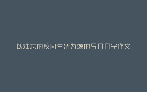 以难忘的校园生活为题的500字作文