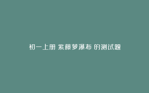 初一上册《紫藤萝瀑布》的测试题