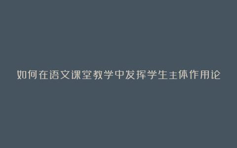 如何在语文课堂教学中发挥学生主体作用论文