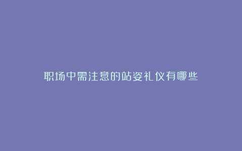 职场中需注意的站姿礼仪有哪些