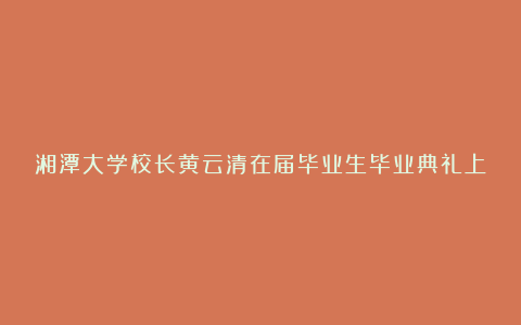 湘潭大学校长黄云清在届毕业生毕业典礼上的讲话