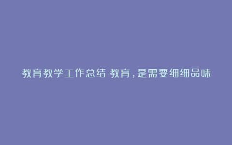 教育教学工作总结：教育，是需要细细品味的