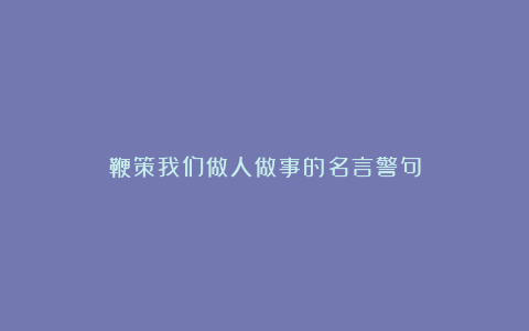 鞭策我们做人做事的名言警句