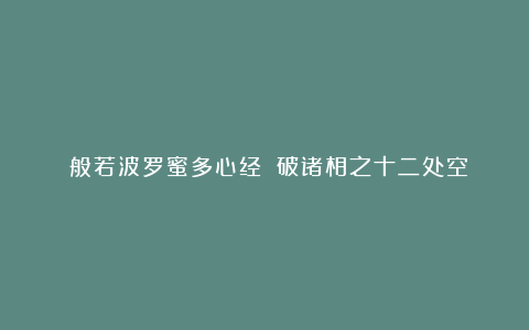 《般若波罗蜜多心经》：破诸相之十二处空