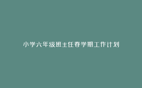 小学六年级班主任春学期工作计划