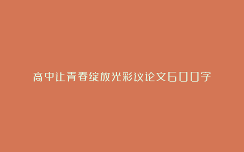 高中让青春绽放光彩议论文600字