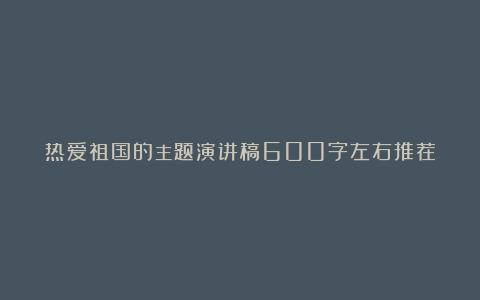 热爱祖国的主题演讲稿600字左右推荐