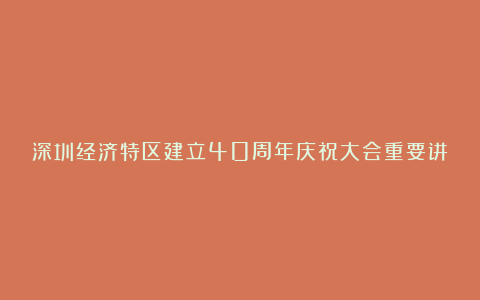 深圳经济特区建立40周年庆祝大会重要讲话精神心得体会