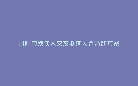 丹阳市残疾人交友联谊大会活动方案