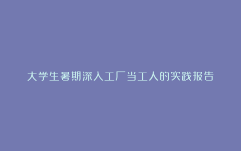 大学生暑期深入工厂当工人的实践报告