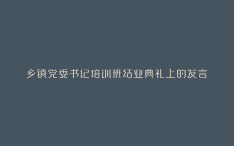 乡镇党委书记培训班结业典礼上的发言