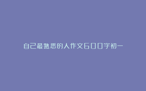 自己最熟悉的人作文600字初一