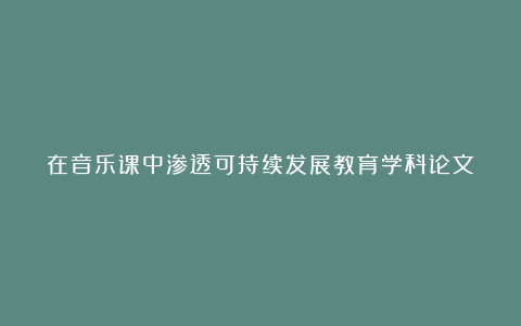 在音乐课中渗透可持续发展教育学科论文