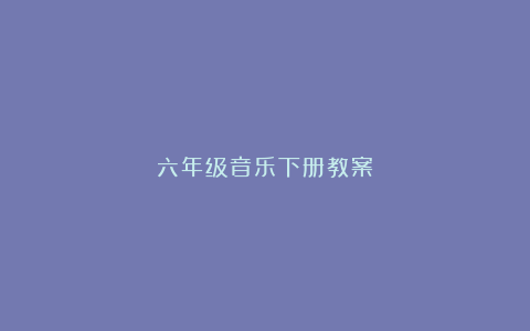 六年级音乐下册教案