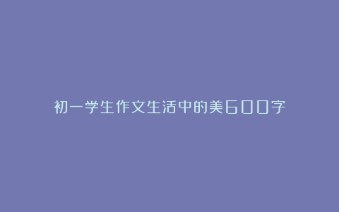 初一学生作文生活中的美600字