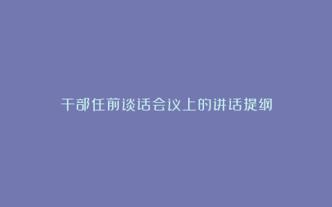 干部任前谈话会议上的讲话提纲